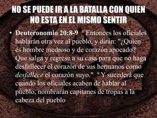 NO SE PUEDE IR A LA BATALLA CON QUIEN
NO ESTA EN EL MISMO SENTIR
• Deuteronomio 20:8-9 8 Entonces los oficiales
hablarán otra vez al pueblo, y dirán: "¿Quién
es hombre medroso y de corazón apocado?
Que salga y regrese a su casa para que no haga
desfallecer el corazón de sus hermanos como
desfallece el corazón suyo." 9 Y sucederá que
cuando los oficiales acaben de hablar al
pueblo, nombrarán capitanes de tropas a la
cabeza del pueblo
 