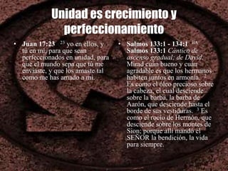 Unidad es crecimiento y
perfeccionamiento
• Juan 17:23 23 yo en ellos, y
tú en mí, para que sean
perfeccionados en unidad, para
que el mundo sepa que tú me
enviaste, y que los amaste tal
como me has amado a mí.
• Salmos 133:1 - 134:1 BA
Salmos 133:1 Cántico de
ascenso gradual; de David.
Mirad cuán bueno y cuán
agradable es que los hermanos
habiten juntos en armonía. 2
Es como el óleo precioso sobre
la cabeza, el cual desciende
sobre la barba, la barba de
Aarón, que desciende hasta el
borde de sus vestiduras. 3 Es
como el rocío de Hermón, que
desciende sobre los montes de
Sion; porque allí mandó el
SEÑOR la bendición, la vida
para siempre.
 