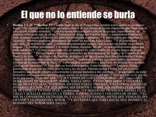 El que no lo entiende se burla
• Hechos 2:1-21 BA Hechos 2:1 Cuando llegó el día de Pentecostés, estaban todos juntos en un mismo
lugar. 2 De repente vino del cielo un ruido como el de una ráfaga de viento impetuoso que llenó toda la
casa donde estaban sentados, 3 y se les aparecieron lenguas como de fuego que, repartiéndose, se
posaron sobre cada uno de ellos. 4 Todos fueron llenos del Espíritu Santo y comenzaron a hablar en
otras lenguas, según el Espíritu les daba habilidad para expresarse. 5 Y había judíos que moraban en
Jerusalén, hombres piadosos, procedentes de todas las naciones bajo el cielo. 6 Y al ocurrir este
estruendo, la multitud se juntó; y estaban desconcertados porque cada uno les oía hablar en su propia
lengua. 7 Y estaban asombrados y se maravillaban, diciendo: Mirad, ¿no son galileos todos estos que
están hablando? 8 ¿Cómo es que cada uno de nosotros les oímos hablar en nuestra lengua en la que
hemos nacido? 9 Partos, medos y elamitas, habitantes de Mesopotamia, de Judea y de Capadocia, del
Ponto y de Asia, 10 de Frigia y de Panfilia, de Egipto y de las regiones de Libia alrededor de Cirene,
viajeros de Roma, tanto judíos como prosélitos, 11 cretenses y árabes, les oímos hablar en nuestros
idiomas de las maravillas de Dios. 12 Todos estaban asombrados y perplejos, diciéndose unos a otros:
¿Qué quiere decir esto? 13 Pero otros se burlaban y decían: Están borrachos. 14 Entonces Pedro,
poniéndose en pie con los once, alzó la voz y les declaró: Varones judíos y todos los que vivís en
Jerusalén, sea esto de vuestro conocimiento y prestad atención a mis palabras, 15 porque éstos no están
borrachos como vosotros suponéis, pues apenas es la hora tercera del día; 16 sino que esto es lo que fue
dicho por medio del profeta Joel: 17 Y SUCEDERÁ EN LOS ÚLTIMOS DÍAS -- dice Dios -- QUE
DERRAMARÉ DE MI ESPÍRITU SOBRE TODA CARNE; Y VUESTROS HIJOS Y VUESTRAS
HIJAS PROFETIZARÁN, VUESTROS JÓVENES VERÁN VISIONES, Y VUESTROS ANCIANOS
SOÑARÁN SUEÑOS; 18 Y AUN SOBRE MIS SIERVOS Y SOBRE MIS SIERVAS DERRAMARÉ
DE MI ESPÍRITU EN ESOS DÍAS, y profetizarán. 19 Y MOSTRARÉ PRODIGIOS ARRIBA EN EL
CIELO Y SEÑALES ABAJO EN LA TIERRA: SANGRE, FUEGO Y COLUMNA DE HUMO. 20 EL
SOL SE CONVERTIRÁ EN TINIEBLAS, Y LA LUNA EN SANGRE, ANTES QUE VENGA EL DÍA
GRANDE Y GLORIOSO DEL SEÑOR. 21 Y SUCEDERÁ QUE TODO AQUEL QUE INVOQUE EL
NOMBRE DEL SEÑOR SERÁ SALVO.
 