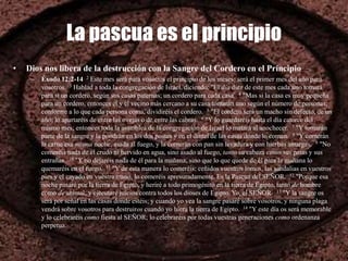 La pascua es el principio
• Dios nos libera de la destrucción con la Sangre del Cordero en el Principio
– Éxodo 12:2-14 2 Este mes será para vosotros el principio de los meses; será el primer mes del año para
vosotros. 3 Hablad a toda la congregación de Israel, diciendo: "El día diez de este mes cada uno tomará
para sí un cordero, según sus casas paternas; un cordero para cada casa. 4 "Mas si la casa es muy pequeña
para un cordero, entonces él y el vecino más cercano a su casa tomarán uno según el número de personas;
conforme a lo que cada persona coma, dividiréis el cordero. 5 "El cordero será un macho sin defecto, de un
año; lo apartaréis de entre las ovejas o de entre las cabras. 6 "Y lo guardaréis hasta el día catorce del
mismo mes; entonces toda la asamblea de la congregación de Israel lo matará al anochecer. 7 "Y tomarán
parte de la sangre y la pondrán en los dos postes y en el dintel de las casas donde lo coman. 8 "Y comerán
la carne esa misma noche, asada al fuego, y la comerán con pan sin levadura y con hierbas amargas. 9 "No
comeréis nada de él crudo ni hervido en agua, sino asado al fuego, tanto su cabeza como sus patas y sus
entrañas. 10 "Y no dejaréis nada de él para la mañana, sino que lo que quede de él para la mañana lo
quemaréis en el fuego. 11 "Y de esta manera lo comeréis: ceñidos vuestros lomos, las sandalias en vuestros
pies y el cayado en vuestra mano, lo comeréis apresuradamente. Es la Pascua del SEÑOR. 12 "Porque esa
noche pasaré por la tierra de Egipto, y heriré a todo primogénito en la tierra de Egipto, tanto de hombre
como de animal; y ejecutaré juicios contra todos los dioses de Egipto. Yo, el SEÑOR. 13 "Y la sangre os
será por señal en las casas donde estéis; y cuando yo vea la sangre pasaré sobre vosotros, y ninguna plaga
vendrá sobre vosotros para destruiros cuando yo hiera la tierra de Egipto. 14 "Y este día os será memorable
y lo celebraréis como fiesta al SEÑOR; lo celebraréis por todas vuestras generaciones como ordenanza
perpetua.
 