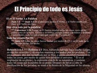 El Principio de todo es Jesús
El es El Verbo, La Palabra
Juan 1:1 LBA Juan 1:1 En el principio existía el Verbo, y el Verbo estaba con
Dios, y el Verbo era Dios.
Dios crea todo por la palabra:
LBA Colosenses 1:16 Porque en Él fueron creadas todas las cosas, tanto en los
cielos como en la tierra, visibles e invisibles; ya sean tronos o dominios o poderes
o autoridades; todo ha sido creado por medio de Él y para Él
Todo fue creado Por El:
LBA Juan 1:3 Todas las cosas fueron hechas por medio de Él, y sin Él nada de lo
que ha sido hecho, fue hecho.
Hebreos 1:1-3 LBA Hebreos 1:1 Dios, habiendo hablado hace mucho tiempo,
en muchas ocasiones y de muchas maneras a los padres por los profetas, 2 en
estos últimos días nos ha hablado por su Hijo, a quien constituyó heredero de
todas las cosas, por medio de quien hizo también el universo. 3 Él es el
resplandor de su gloria y la expresión exacta de su naturaleza, y sostiene
todas las cosas por la palabra de su poder. Después de llevar a cabo la
purificación de los pecados, se sentó a la diestra de la Majestad en las alturas,
 