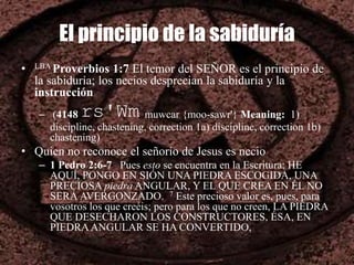 El principio de la sabiduría
• LBA Proverbios 1:7 El temor del SEÑOR es el principio de
la sabiduría; los necios desprecian la sabiduría y la
instrucción
– (4148 rs'Wm muwcar {moo-sawr'} Meaning: 1)
discipline, chastening, correction 1a) discipline, correction 1b)
chastening)
• Quien no reconoce el señorío de Jesus es necio
– 1 Pedro 2:6-7 Pues esto se encuentra en la Escritura: HE
AQUÍ, PONGO EN SIÓN UNA PIEDRA ESCOGIDA, UNA
PRECIOSA piedra ANGULAR, Y EL QUE CREA EN ÉL NO
SERÁ AVERGONZADO. 7 Este precioso valor es, pues, para
vosotros los que creéis; pero para los que no creen, LA PIEDRA
QUE DESECHARON LOS CONSTRUCTORES, ÉSA, EN
PIEDRAANGULAR SE HA CONVERTIDO,
 