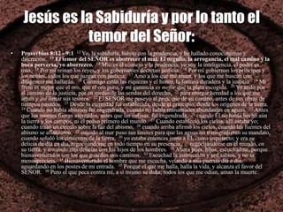 Jesús es la Sabiduría y por lo tanto el
temor del Señor:
• Proverbios 8:12 - 9:1 12 Yo, la sabiduría, habito con la prudencia, y he hallado conocimiento y
discreción. 13 El temor del SEÑOR es aborrecer el mal. El orgullo, la arrogancia, el mal camino y la
boca perversa, yo aborrezco. 14 Mío es el consejo y la prudencia, yo soy la inteligencia, el poder es
mío. 15 Por mí reinan los reyes, y los gobernantes decretan justicia. 16 Por mí gobiernan los príncipes y
los nobles, todos los que juzgan con justicia. 17 Amo a los que me aman, y los que me buscan con
diligencia me hallarán. 18 Conmigo están las riquezas y el honor, la fortuna duradera y la justicia. 19 Mi
fruto es mejor que el oro, que el oro puro, y mi ganancia es mejor que la plata escogida. 20 Yo ando por
el camino de la justicia, por en medio de las sendas del derecho, 21 para otorgar heredad a los que me
aman y así llenar sus tesoros. 22 El SEÑOR me poseyó al principio de su camino, antes de sus obras de
tiempos pasados. 23 Desde la eternidad fui establecida, desde el principio, desde los orígenes de la tierra.
24 Cuando no había abismos fui engendrada, cuando no había manantiales abundantes en aguas. 25 Antes
que los montes fueran asentados, antes que las colinas, fui engendrada, 26 cuando Él no había hecho aún
la tierra y los campos, ni el polvo primero del mundo. 27 Cuando estableció los cielos, allí estaba yo;
cuando trazó un círculo sobre la faz del abismo, 28 cuando arriba afirmó los cielos, cuando las fuentes del
abismo se afianzaron, 29 cuando al mar puso sus límites para que las aguas no transgredieran su mandato,
cuando señaló los cimientos de la tierra, 30 yo estaba entonces junto a Él, como arquitecto; y era su
delicia de día en día, regocijándome en todo tiempo en su presencia, 31 regocijándome en el mundo, en
su tierra, y teniendo mis delicias con los hijos de los hombres. 32 Ahora pues, hijos, escuchadme, porque
bienaventurados son los que guardan mis caminos. 33 Escuchad la instrucción y sed sabios, y no la
menospreciéis. 34 Bienaventurado el hombre que me escucha, velando a mis puertas día a día,
aguardando en los postes de mi entrada. 35 Porque el que me halla, halla la vida, y alcanza el favor del
SEÑOR. 36 Pero el que peca contra mí, a sí mismo se daña; todos los que me odian, aman la muerte.
 