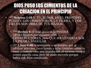 DIOS PUSO LOS CIMIENTOS DE LA
CREACION EN EL PRINCIPIO
• LBA Hebreos 1:10 Y: TÚ, SEÑOR, EN EL PRINCIPIO
PUSISTE LOS CIMIENTOS DE LA TIERRA, Y LOS
CIELOS SON OBRA DE TUS MANOS;
– LBA Hechos 4:11 Éste Jesús es la PIEDRA
DESECHADA por vosotros LOS
CONSTRUCTORES, pero QUE HA VENIDO A SER
LA PIEDRAANGULAR
– LBA Lucas 6:48 es semejante a un hombre que al
edificar una casa, cavó hondo y echó cimiento sobre la
roca; y cuando vino una inundación, el torrente rompió
contra aquella casa, pero no pudo moverla porque
había sido bien construida.
 