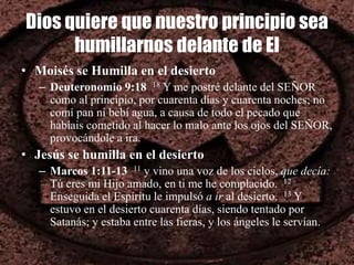 Dios quiere que nuestro principio sea
humillarnos delante de El
• Moisés se Humilla en el desierto
– Deuteronomio 9:18 18 Y me postré delante del SEÑOR
como al principio, por cuarenta días y cuarenta noches; no
comí pan ni bebí agua, a causa de todo el pecado que
habíais cometido al hacer lo malo ante los ojos del SEÑOR,
provocándole a ira.
• Jesús se humilla en el desierto
– Marcos 1:11-13 11 y vino una voz de los cielos, que decía:
Tú eres mi Hijo amado, en ti me he complacido. 12
Enseguida el Espíritu le impulsó a ir al desierto. 13 Y
estuvo en el desierto cuarenta días, siendo tentado por
Satanás; y estaba entre las fieras, y los ángeles le servían.
 
