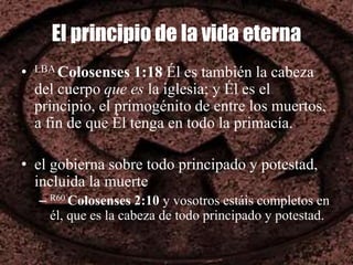 El principio de la vida eterna
• LBA Colosenses 1:18 Él es también la cabeza
del cuerpo que es la iglesia; y Él es el
principio, el primogénito de entre los muertos,
a fin de que Él tenga en todo la primacía.
• el gobierna sobre todo principado y potestad,
incluida la muerte
– R60 Colosenses 2:10 y vosotros estáis completos en
él, que es la cabeza de todo principado y potestad.
 