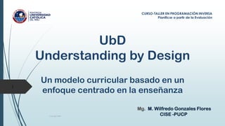 UbD
Understanding by Design
Un modelo curricular basado en un
enfoque centrado en la enseñanza
Copyright 2009
1
CURSO-TALLER EN PROGRAMACIÓN INVERSA
Planificar a partir de la Evaluación
Mg. M. Wilfredo Gonzales Flores
CISE -PUCP
 