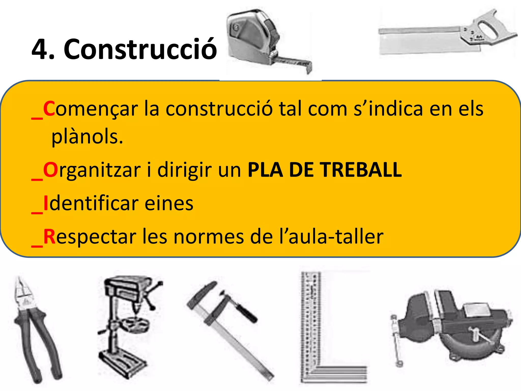 4. Construcció 
_Començar la construcció tal com s’indica en els 
plànols. 
_Organitzar i dirigir un PLA DE TREBALL 
_Identificar eines 
_Respectar les normes de l’aula-taller 
 