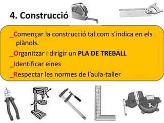 4. Construcció 
_Començar la construcció tal com s’indica en els 
plànols. 
_Organitzar i dirigir un PLA DE TREBALL 
_Identificar eines 
_Respectar les normes de l’aula-taller 
 
