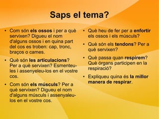 Saps el tema? 
● Com són els ossos i per a què 
servixen? Digueu el nom 
d'alguns ossos i en quina part 
del cos es troben: cap, tronc, 
braços o cames. 
● Què són les articulacions? 
Per a què servixen? Esmenteu-les 
i assenyeleu-los en el vostre 
cos. 
● Com són els músculs? Per a 
què servixen? Digueu el nom 
d'alguns músculs i assenyaleu-los 
en el vostre cos. 
● Què heu de fer per a enfortir 
els ossos i els músculs? 
● Què són els tendons? Per a 
què servixen? 
● Què passa quan respirem? 
Què órgans participen en la 
respiració? 
● Expliqueu quina és la millor 
manera de respirar. 
 