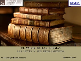 EL VALOR DE LAS NORMAS
LAS LEYES Y SUS REGLAMENTOS
M. I. Enrique Balan Romero Marzo de 2016
 