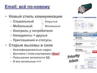 Email: всѐ по-новому

• Новый стиль коммуникации
  –   Социальный        Открытый
  –   Мобильный         Мгновенный
  –   Контроль у потребителя
  –   Конкуренты = друзья
  –   Приглашения и статусы
• Старые вызовы в силе
  –   Квалифицированные кадры
  –   Доставка / спам-сортировка (New!)
  –   Повышение активности БД
  –   И все остальные >>>
 