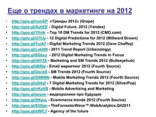 Еще о трендах в маркетинге на 2012
•    http://goo.gl/rsmEP «Тренды 2012» (Grape)
•    http://goo.gl/AyhEE - Digital Future. 2012 (Yandex)
•    http://goo.gl/Yfntk - Top 10 DM Trends for 2012 (CMO.com)
•    http://goo.gl/U7fJy - 12 Digital Predictions for 2012 (Millward Brown)
•    http://goo.gl/TuiA7 - Digital Marketing Trends 2012 (Dave Chaffey)
•    http://goo.gl/LxkNN - 2011 Trend Report (Urbanology)
•    http://goo.gl/8Gkxy - 2012 Digital Marketing Trends In Focus
•    http://goo.gl/rNY5X - Marketing and SM Trends 2012 (Bullseyehub)
•    http://goo.gl/tBRlp - Email маркетинг 2012 (Fourth Source)
•    http://goo.gl/UeckS - SM Trends 2012 (Fourth Source)
•    http://goo.gl/S0MMN - Mobile Marketing Trends 2012 (Fourth Source)
•    http://goo.gl/a9Ayf - 7 Digital Marketing Trends for 2012 (SilverPop)
•    http://goo.gl/nKzHB - Mobile Advertising and Marketing
•    http://goo.gl/axyxe - видеоролики про будущее
•    http://goo.gl/9Nyos - Ecommerce trends 2012 (Fourth Source)
•    http://goo.gl/83Ope - TheForresterWave™:WebAnalytics,Q42011
•    http://goo.gl/eWfL7 - Agency of the future
 
