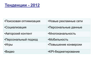Тенденции - 2012


•Поисковая оптимизация   •Новые рекламные сети

•Социализация            •Персональные данные

•Авторский контент       •Многоканальность
•Персональный подход     •Мобильность
•Игры                    •Повышение конверсии

•Видео                   •KPI-бюджетирование
 
