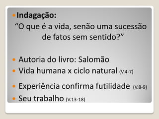  Indagação:
“O que é a vida, senão uma sucessão
       de fatos sem sentido?”

   Autoria do livro: Salomão
   Vida humana x ciclo natural (V.4-7)
   Experiência confirma futilidade   (V.8-9)

   Seu trabalho (V.13-18)
 