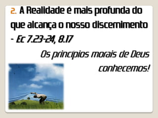 2. A Realidade é mais profunda do
que alcança o nosso discernimento
- Ec 7.23-24, 8.17
         Os princípios morais de Deus
                        conhecemos!
 