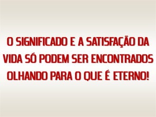 O SIGNIFICADO E A SATISFAÇÃO DA
VIDA SÓ PODEM SER ENCONTRADOS
 OLHANDO PARA O QUE É ETERNO!
 