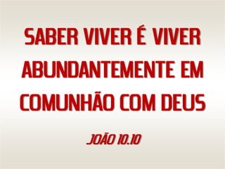 SABER VIVER É VIVER
ABUNDANTEMENTE EM
COMUNHÃO COM DEUS
      JOÃO 10.10
 