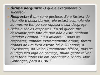    Última pergunta: O que é exatamente o
    sucesso?
   Resposta: É um sono gostoso. Se a fartura do
    rico não o deixa dormir, ele estará acumulando
    ao mesmo tempo sua riqueza e sua desgraça.
   Belas e sábias respostas. Eu só queria me
    desculpar pelo fato de que não existe nenhum
    Reindolf Bremen. Eu o inventei. Todas as
    respostas, embora extremamente atuais, foram
    tiradas de um livro escrito há 2.300 anos, o
    Eclesiastes, do Velho Testamento bíblico, mas se
    eu digo isto logo no começo, muita gente talvez
    nem teria interesse em continuar ouvindo. Max
    Gehringer, para a CBN.”
 