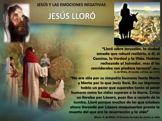 JESÚS Y LAS EMOCIONES NEGATIVAS “ Lloró sobre Jerusalén, la ciudad amada que rehusó recibirlo, a él, el Camino, la Verdad y la Vida. Habían rechazado al Salvador, mas él los consideraba con piadosa ternura”  (Elena G. de White,  El camino a Cristo , pp. 10-11) “ No era sólo por su simpatía humana hacia María y Marta por lo que Jesús lloró. En sus lágrimas había un pesar que superaba tanto al pesar humano como los cielos superan a la tierra. Cristo no lloraba por Lázaro, pues iba a sacarle de la tumba. Lloró porque muchos de los que estaban ahora llorando por Lázaro maquinarían pronto la muerte del que era la resurrección y la vida”  (Elena  G. de White,  El Deseado de todas las gentes , p. 490) 
