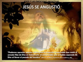 JESÚS Y LAS EMOCIONES NEGATIVAS “ Podemos apreciar apenas débilmente la angustia inenarrable que sintió el amado Hijo de Dios en Getsemaní, al comprender que se había separado de Dios al llevar el pecado del hombre”  (Elena G. de White,  Testimonios para la iglesia , p. 186) 