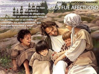 JESÚS Y LAS EMOCIONES POSITIVAS “ En cada acto de su vida revelaba amor, misericordia y compasión; su corazón rebosaba de tierna simpatía por los hijos de los hombres… Los más pobres y humildes no tenían temor de allegársele. Aun los niñitos se sentían atraídos hacia él. Les gustaba subir a sus rodillas y contemplar ese rostro pensativo, que irradiaba benignidad y amor” (Elena G. de White, El camino a Cristo,  p. 10) 