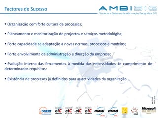 IMP.72.05
08.10.2010
Factores de Sucesso
 Organização com forte cultura de processos;
 Planeamento e monitorização de projectos e serviços metodológica;
 Forte capacidade de adaptação a novas normas, processos e modelos;
 Forte envolvimento da administração e direcção da empresa;
 Evolução interna das ferramentas à medida das necessidades de cumprimento de
determinados requisitos;
 Existência de processos já definidos para as actividades da organização.
 