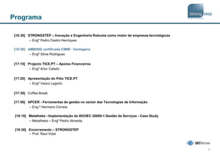 1
Programa
[16:30] STRONGSTEP – Inovação e Engenharia Robusta como motor de empresas tecnológicas
– Engº Pedro Castro Henriques
[16:50] AMBISIG certificada CMMI - Vantagens
– Engª Silvia Rodrigues
[17:10] Projecto TICE.PT – Apoios Financeiros
– Engº Artur Calado
[17:20] Apresentação do Pólo TICE.PT
– Engº Vasco Lagarto
[17:30] Coffee Break
[17:50] APCER - Ferramentas de gestão no sector das Tecnologias de Informação
– Eng.º Hermano Correia
[18:10] Metatheke - Implementação da ISO/IEC 20000-1 Gestão de Serviços - Case Study
– Metatheke – Engº Pedro Almeida
[18:30] Encerramento – STRONGSTEP
– Prof. Raul Vidal
 