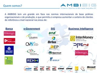 IMP.72.05
08.10.2010
A AMBISIG tem um grande em foco nas normas internacionais de boas práticas
organizacionais e de produção, o que permitiu à empresa aumentar a carteira de clientes
de referência a nível nacional nas áreas de:
Banca e-Government SIG Business Intelligence
Quem somos?
 