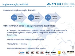 IMP.72.05
08.10.2010
Implementação do CMMI
Processo de implementação do CMMI:
O SGI da AMBISIG aplica-se ao seguinte âmbito de actividade:
• Concepção, desenvolvimento, produção, instalação e suporte de Sistemas de
Informação Geográficos e Portais, Portais Geográficos, Workflow e Gestão
Documental;
• Produção de Cadastro Rodoviário e Ferroviário;
• Consultoria e Formação;
• Gestão de Infra-estrutura Tecnológica de Suporte.
CMMI
DEV L3
2009
CMMI
SRV L2
2010
CMMI
DEV L5
2011
 