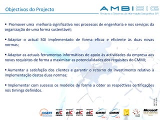 IMP.72.05
08.10.2010
Objectivos do Projecto
 Promover uma melhoria significativa nos processos de engenharia e nos serviços da
organização de uma forma sustentável;
 Adaptar o actual SGI implementado de forma eficaz e eficiente às duas novas
normas;
 Adaptar as actuais ferramentas informáticas de apoio às actividades da empresa aos
novos requisitos de forma a maximizar as potencialidades dos requisitos do CMMI;
 Aumentar a satisfação dos clientes e garantir o retorno do investimento relativo à
implementação destas duas normas;
 Implementar com sucesso os modelos de forma a obter as respectivas certificações
nos timings definidos.
 