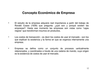 12
Concepto Económico de Empresa
• El estudio de la empresa adquiere real importancia a partir del trabajo de
Ronald Coase (1939) que pregunta: ¿qué son y porqué existen las
empresas?. Hasta ese momento las empresas son vistas como “cajas
negras” que transforman insumos en productos.
• Los costos de transacción - es decir los costos de usar el mercado - son los
que explican la existencia y la forma en que se organiza internamente una
empresa.
• Empresa se define como un conjunto de procesos verticalmente
relacionados, y coordinados a través de una cadena de mando, cuyo origen
es la existencia de costos de usar el mercado.
 