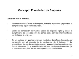 15
Concepto Económico de Empresa
Costos de usar el mercado
• Razones triviales: Costos de transporte, sistemas impositivos (impuesto a la
compraventa), regulaciones de precio.
• Costos de transacción no triviales: Costos de negociar, vigilar y obligar al
cumplimiento de acuerdos entre las partes. Estas son las determinantes de
los límites de la empresa.
• En un contexto en que las empresas maximizan beneficios, los costos de
transacción son el producto de la coexistencia de 3 factores: (1) La
imposibilidad de que los contratos puedan abarcar todas las contingencias
futuras relevantes, (2) la especificidad a terceros de algunas inversiones, (3)
la posibilidad de que un tercero se comporte oportunísticamente.
 