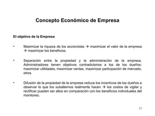 17
Concepto Económico de Empresa
El objetivo de la Empresa
• Maximizar la riqueza de los accionistas  maximizar el valor de la empresa
 maximizar los beneficios.
• Separación entre la propiedad y la administración de la empresa.
Administradores tienen objetivos contradictorios a los de los dueños:
maximizar utilidades, maximizar ventas, maximizar participación de mercado,
otros.
• Difusión de la propiedad de la empresa reduce los incentivos de los dueños a
observar lo que los subalternos realmente hacen  los costos de vigilar y
rectificar pueden ser altos en comparación con los beneficios individuales del
monitoreo.
 