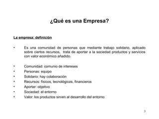 3
¿Qué es una Empresa?
La empresa: definición
• Es una comunidad de personas que mediante trabajo solidario, aplicado
sobre ciertos recursos, trata de aportar a la sociedad productos y servicios
con valor económico añadido.
• Comunidad: comunio de intereses
• Personas: equipo
• Solidario: hay colaboración
• Recursos: físicos, tecnológicos, financieros
• Aportar: objetivo
• Sociedad: el entorno
• Valor: los productos sirven al desarrollo del entorno
 