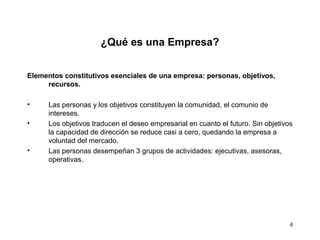 4
¿Qué es una Empresa?
Elementos constitutivos esenciales de una empresa: personas, objetivos,
recursos.
• Las personas y los objetivos constituyen la comunidad, el comunio de
intereses.
• Los objetivos traducen el deseo empresarial en cuanto el futuro. Sin objetivos
la capacidad de dirección se reduce casi a cero, quedando la empresa a
voluntad del mercado.
• Las personas desempeñan 3 grupos de actividades: ejecutivas, asesoras,
operativas.
 