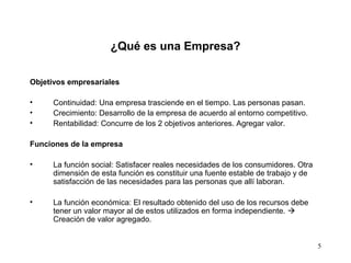 5
Objetivos empresariales
• Continuidad: Una empresa trasciende en el tiempo. Las personas pasan.
• Crecimiento: Desarrollo de la empresa de acuerdo al entorno competitivo.
• Rentabilidad: Concurre de los 2 objetivos anteriores. Agregar valor.
Funciones de la empresa
• La función social: Satisfacer reales necesidades de los consumidores. Otra
dimensión de esta función es constituir una fuente estable de trabajo y de
satisfacción de las necesidades para las personas que allí laboran.
• La función económica: El resultado obtenido del uso de los recursos debe
tener un valor mayor al de estos utilizados en forma independiente. 
Creación de valor agregado.
¿Qué es una Empresa?
 