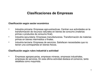 7
Clasificaciones de Empresas
Clasificación según sector económico
• Industria primaria: Empresas agro-extractivas. Centran sus actividades en la
transformación de recursos naturales en bienes de consumo (materias
primas o productos de consumo final).
• Industria secundaria: Empresas manufactureras. Transformación de materias
primas en bienes intermedios o finales.
• Industria terciaria: Empresas de servicios. Satisfacen necesidades que no
tienen una contrapartida en bienes físicos.
Clasificación según rubro industrial o actividad
• Empresas agropecuarias, empresas mineras, empresas industriales,
empresas de servicios. En esta última actividad destaca el comercio, tanto
detallista como mayorista.
 