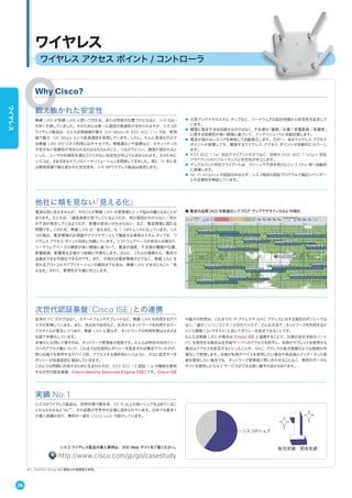 ワイヤレス アクセス ポイント / コントローラ
ワイヤレス
Why Cisco?
次世代認証基盤「Cisco ISE」との連携
従来の PC だけではなく、スマートフォンやタブレットなど、無線 LAN を利用するデバ
イスが急増しています。また、外出先や自宅など、社外からネットワークを利用するワー
クスタイルが普及しつつあり、無線 LAN に限らず、ネットワークの利用形態はさまざま
な面で多様化しています。
多様化に比例して増すのは、ネットワーク管理者の負担です。たとえば特定の社内リソー
スへのアクセス権について、これまでは社員別にポリシーを設定すれば事足りていたのが、
同じ社員でも使用するデバイス別、アクセスする場所別というように、さらに設定すべき
ポリシーが加速度的に増加していきます。
このような問題に対処するために生まれたのが、IEEE 802.1X 認証 + α の機能を提供
する次世代認証基盤、Cisco Identity Services Engine（ISE）です。Cisco ISE
の最大の特長は、これまでの IP アドレスや MAC アドレスに対する個別のポリシーでは
なく、「誰が」「いつ」「どこで」「どのデバイスで」「どんな方法で」ネットワークを利用するか
という情報（コンテキスト）に応じてポリシーを設定できることです。
たとえば無線 LAN の場合は Cisco ISE と連携することで、社員が会社支給のノート
PC を使用する場合は社外秘サーバへのアクセスを許可し、私物のタブレットを使用する
場合はアクセスを拒否するといったことが、MAC アドレスの逐次登録のような面倒な作
業なしで実現します。社員が私物デバイスを使用したい場合や来訪者にインターネット接
続を提供したい場合でも、ネットワーク管理者に問い合わせることなく、専用のポータル
サイトを使用したセルフ サービスができる使い勝手の良さもあります。
他社に類を見ない「見える化」
電波は目に見えませんが、そのことが無線 LAN の管理者にとって悩みの種となることが
あります。たとえば、「通信速度が低下しているようだが、何が原因かわからない」「何か
の干渉が発生しているようだが、影響の度合いがわからない」など、電波環境に関わる
問題です。このため、無線 LAN の「見える化」も 1 つのトレンドになっています。シス
コの場合、電波環境の計測器やアナライザーとして機能する専用カスタム チップを、ワ
イヤレス アクセス ポイント自体に内蔵しています。ソフトウェアベースの他社とは異なり、
ハードウェアベースの精度が高い情報に基づいて、電波の強度、干渉源の種類や位置、
影響範囲、影響度を正確かつ詳細に可視化します。さらに、これらの情報から、電波の
品質までをも可視化できるのです。また、可視化は電波環境だけでなく、無線 LAN を
流れるプロトコルやアプリケーションの識別までも含み、無線 LAN がまさに丸ごと「見
える化」されて、管理性が大幅に向上します。
■ 電波の品質（AQ）を数値化してフロア マップでグラフィカルに可視化
実績 No.1
シスコのワイヤレス製品は、世界市場で数年来、50 % 以上の高いシェアを占めているこ
とからもわかるように※1
、その品質が世界中の企業に認められています。日本でも数多く
の導入実績があり、事例の一部を Cisco.com で紹介しています。
販売実績・開発実績
シスコのシェア
シスコ ワイヤレス製品の導入事例は、次の Web サイトをご覧ください。
http://www.cisco.com/jp/go/casestudy
※1 Dell'Oro Group など複数の市場調査を参照。
鍛え抜かれた安定性
無線 LAN が有線 LAN に取って代わる、または同等の位置づけになると、シスコはい
ち早く予測していました。そのためには第一に通信の高速性が求められますが、シスコの
ワイヤレス製品は、たとえば理論値が最大 300 Mbps の IEEE 802.11n では、実測
値で最大 195 Mbps という高速通信を実現しています。しかし、たんに高速なだけで
は無線 LAN のビジネス利用には不十分です。情報漏えいや盗聴など、セキュリティの
不安がない信頼性が求められるのはもちろんのこと、つながりにくい、通信が途切れると
いった、ユーザの利便性を損なうことのない安定性が何よりも求められます。そのために
シスコは、さまざまなテクノロジーやソリューションを開発してきました。実に 15 年に及
ぶ開発実績で鍛え抜かれた安定性を、シスコのワイヤレス製品は提供します。
● 冗長アンテナやカスタム チップなど、ハードウェアの設計段階から安定性を追求して
います。
● 闇雲に電波干渉を回避するのではなく、干渉源の「種類」「位置」「影響範囲」「影響度」
に関する信頼性が高い情報に基づいて、インテリジェントに自動回避します。
● 電波が届かないエリアを検知して自動補正します。万が一、あるワイヤレス アクセス
ポイントが故障しても、隣接するワイヤレス アクセス ポイントが自動的にカバーし
ます。
● IEEE 802.11ac 対応クライアントだけでなく、旧来の IEEE 802.11a/g/n 対応
クライアントのパフォーマンスと安定性が向上します。
● デュアルバンド対応クライアントは、クリーンで干渉を受けにくい 5 GHz 帯へ自動的
に誘導します。
● Wi-Fi Alliance の認証のみならず、シスコ独自の認証プログラムで幅広いベンダー
との互換性を検証しています。
28
ワイヤレス
 