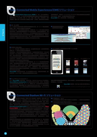 Cisco Connected Mobile Experiences（CMX）ソリューション
Cisco Connected Mobile Experiences（CMX）は、スマートフォンやタブレッ
トなど、無線 LAN（Wi-Fi）デバイスの位置情報を収集/解析してビジネスに活用できる
画期的なソリューションです。小売、サービス、運輸、医療、教育、官公庁など、幅広
い業種で、無線 LAN のマネタイズ（収益化）をサポートします。海外ではすでに多数の
導入実績があり、日本でも Interop Tokyo 2013/2014などで実証実験の成果が得ら
れているほか、商業ベースの導入も計画されています。
Cisco CMX には、次のようなサービスがあります。
■ ロケーション分析
Wi-Fi デバイスの信号を匿名で検出および追跡することで、Wi-Fi ユーザの数や行動
を取得・集計・可視化して分析できる機能です。
たとえばコペンハーゲン国際空港の事例では、乗降客（Wi-Fi ユーザ）の出発/到着それ
ぞれにおける一般的な移動経路や滞留エリア/時間を分析し、さまざまな行動パターンを
把握できるようになりました。これによって、たとえば混雑状況に合わせた人員配置の最
適化や利便性が高い施設レイアウト調整が可能となり、顧客満足度が高いサービスをコ
スト効率よく提供できるようになりました。また、広告配置の最適化による効果的な集客
も可能となり、免税店などテナントの収益アップにも貢献しています。
■ 導線情報や滞留時間など、
多様な分析手段を提供
■ モバイル コンシェルジュ
Wi-Fi ユーザの行動（位置情報）に基づいて、その場所に応じてパーソナライズされた
情報を Wi-Fi デバイスに配信できる機能です。
たとえばファーンバンク自然史博物館の事例では、この機能を活用したスマートフォン向
けアプリケーションを開発、来館者に提供しています。このアプリには音声やビデオ、ク
イズ、スケッチブックなど、さまざまなコンテンツが含まれますが、来館者がいま鑑賞し
ている展示物に応じた適切なコンテンツの存在を通知できます。このアプリをスマートフォ
ンにインストールすれば、来館者はたとえば古生物学者の専門的な解説を聞きながら、
博物館内をくまなく見て回ることができます。
このように、GPS の電波が届きにくい屋内施設でも、Wi-Fi ユーザの位置情報と連動
したサービスを提供できるようになります。また、博物館のような屋内施設だけでなく、
ショッピング モールやテーマ パークなど、広大な施設でも活用可能で、訪れるゲストの
利便性向上に役立てることができます。さらに、一般企業でも、たとえば同僚の位置を
把握できるプレゼンス機能として活用可能で、より効率的なコミュニケーション環境を提
供できるようになります。
Cisco CMX と連携するアプリケーションの提供については、日本国内でも現在、多く
のアプリケーション ベンダーと協業および連携を進めています。
■ GPS とは異なり、多階層施設でのナビゲーションも可能
■ Cisco CMX for Facebook Wi-Fi
また、Cisco CMX の新たなサービスとして、シスコは Facebook との協業で、
Cisco CMX for Facebook Wi-Fi の提供を開始しています。このサービスを導入
しているホテルや店舗などでは、Wi-Fi ユーザがネットワークにアクセスしてその施設に
チェックインすると、無料で無線 LAN が利用できるようになります。ユーザに利便性を
提供できるだけでなく、チェックインの増加による顧客認知度の向上や、Facebook が
匿名で収集した顧客情報に基づくマーケティングなど、さまざまなビジネス上の効果をも
たらすソリューションです。
Cisco CMX の詳細は、次の Web サイトをご覧ください。
http://www.cisco.com/jp/go/cmx
Cisco Connected Stadium Wi-Fi ソリューション
スマートフォンやタブレットの普及、および SNS での写真、動画など、ビジュアル コン
テンツの利用拡大によって、携帯電話の 3G/4G LTE のネットワーク トラフィックが急
増しています。そのオフロード先として注目されている無線 LAN ですが、スポーツやエ
ンターテインメント施設、イベント会場など、大勢の人で混み合いアクセスが集中する場
所では、大容量かつ安定的な接続性を担保することが重要な課題となっています。
Cisco Connected Stadium Wi-Fi は、個々のワイヤレス アクセス ポイント（Cisco
Aironet 3702P）がカバーするエリアを小さくすることで設置密度を高め、数万人規模
の観客が密集する環境でも快適な通信容量とカバレッジを確保するソリューションです。
スタジアム専用に設計された狭ビーム幅の指向性アンテナでワイヤレス アクセス ポイント
ごとに狙いを定めたカバレッジを実現し、高度な無線リソース管理（RRM）システムによっ
て高密度な無線 LAN 環境でも電波干渉を最小化して、ネットワーク全体のパフォーマ
ンスを最適化します。海外ではすでに多数の導入実績があり、日本でも西武ドームに導
入されています。
高密度かつ高品質な無線 LAN 環境を実現することで、新しいファン サービスの提供な
ど、顧客満足度の向上や収益の拡大を図れます。たとえば西武ドームでは、専用サイト
「Lions Wi-Fi」を提供。試合を観戦しながら、「選手名鑑」による選手情報の閲覧、
リアルタイムでの対戦データのチェック、西武ドーム内のグルメ情報の参照、「Lions@
YouTube」の鑑賞など、新しい観戦体験が可能になっています。
1F
2F
3F
Floor Map
デパート ショッピング モールホーム センター
会議センター 公共施設空港
■ 左：従来のソリューション
1 つのワイヤレス アクセス ポイントで広いエリアをカバー：1 人当たりの容量が制限
■ 右：Cisco Connected Stadium Wi-Fi
1 つのワイヤレス アクセス ポイントで狭いエリアをカバー：1 人当たりの容量が増加
30
ワイヤレス
 