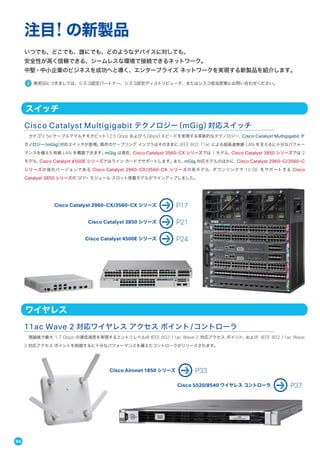 いつでも、どこでも、誰にでも、どのようなデバイスに対しても、
安全性が高く信頼できる、シームレスな環境で接続できるネットワーク。
中堅・中小企業のビジネスを成功へと導く、エンタープライズ ネットワークを実現する新製品を紹介します。
発売日につきましては、シスコ認定パートナー、シスコ認定ディストリビュータ、またはシスコ担当営業にお問い合わせください。
注目! の新製品
カテゴリ 5e ケーブルでマルチギガビット（2.5 Gbps および 5 Gbps）スピードを実現する革新的なテクノロジー、Cisco Catalyst Multigigabit テ
クノロジー（mGig）対応スイッチが登場。既存のケーブリング インフラはそのままに、IEEE 802.11ac による超高速無線 LAN を支えるに十分なパフォー
マンスを備えた有線 LAN を構築できます。mGig は現在、Cisco Catalyst 3560-CX シリーズでは 1 モデル、Cisco Catalyst 3850 シリーズでは 2
モデル、Cisco Catalyst 4500E シリーズではライン カードでサポートします。また、mGig 対応モデルのほかに、Cisco Catalyst 2960-C/3560-C
シリーズの強化バージョンである Cisco Catalyst 2960-CX/3560-CX シリーズの各モデル、ダウンリンクで 10 GE をサポートする Cisco
Catalyst 3850 シリーズの SFP+ モジュール スロット搭載モデルがラインアップしました。
Cisco Catalyst Multigigabit テクノロジー（mGig）対応スイッチ
スイッチ
Cisco Catalyst 2960-CX/3560-CX シリーズ P17
Cisco Catalyst 3850 シリーズ P21
Cisco Catalyst 4500E シリーズ P24
理論値で最大 1.7 Gbps の通信速度を実現するエントリレベルの IEEE 802.11ac Wave 2 対応アクセス ポイント、および IEEE 802.11ac Wave
2 対応アクセス ポイントを制御するに十分なパフォーマンスを備えたコントローラがリリースされます。
11ac Wave 2 対応ワイヤレス アクセス ポイント/コントローラ
ワイヤレス
Cisco Aironet 1850 シリーズ P33
Cisco 5520/8540 ワイヤレス コントローラ P37
04
 