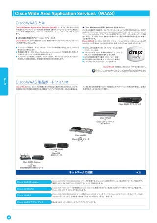 Cisco WAAS Express
Cisco ISR 800/1900/2900/3900 シリーズが搭載する Cisco IOS に統合されている、拠点用のソフトウェア製品です。
機能ライセンスまたは Cisco IOS APP ライセンスで有効化します。
Cisco ISR WAAS
Cisco ISR 4000 シリーズが搭載する Cisco IOS XE に統合されている、拠点またはセンター用のソフトウェア製品です。
Cisco IOS APP ライセンスで有効化します。
Cisco vWAAS
Cisco ISR 2900/3900/4000 シリーズ用 Cisco UCS E シリーズ サーバや Cisco UCS C シリーズ ラック サーバなど、
VMware ESX/ESXi 上で実装する拠点またはセンター用のソフトウェア製品です。
Cisco WAAS アプライアンス 拠点またはセンター用のハードウェア アプライアンスです。
Cisco Wide Area Application Services（WAAS）は、オフィス間におけるWAN
の最適化とアプリケーションの高速化を実現する優れたソリューションです。遅延など
WAN 特有の問題を解決し、TCP ベースのアプリケーション パフォーマンスを向上させ
ます。
■ LAN 接続と同等のアプリケーション パフォーマンス
Cisco WAAS は、WAN 経由でも LAN 接続と同等のパフォーマンスでアプリケーショ
ンを利用できるようにします。
● スループットの最適化：トランスポート プロトコルの振る舞いを向上させて、WAN 環
境をさらに効率化します。
● 帯域幅の効率化：DRE（Data Redundancy Elimination）や圧縮技術を利用して、
冗長なデータ パターンの送受信を最小化します。
● アプリケーション高速化：先読み、プロトコル代行、キャッシングといったテクノロジー
を活用して、遅延を削減し、帯域幅の効率的な利用を実現します。
■ Citrix XenDesktop および XenApp を完全サポート
ビジネスの柔軟性や継続性、コンプライアンス/セキュリティ要件の制約などから、利用が
加速する VDI（Virtual Desktop Infrastructure：仮想デスクトップ インフラストラクチャ）
ソリューション。しかし、クライアントから仮想デスクトップ（サーバ）へはネットワークを経
由する以上、とりわけ WAN を経由する場合には、遅延や帯域幅の制限を十分に考慮す
る必要があります。
Cisco WAAS は、Citrix 社 の VDI ソリューション Citrix XenDesktop および
XenApp との互換性について同社の認定を取得、次のようなメリットをもたらします。
● WAN 上での仮想デスクトップ パフォーマンスが最大
70 パーセント向上
● コストのかかる WAN 帯域幅の増強なしで Citrix ク
ライアントの同時接続数が最大 2 倍に増大
● WAN 帯域幅の要件を最大 60 パーセント削減
● WAN 経由での印刷を最大 98 パーセント最適化
● Citrix MSI（Multi Stream ICA）をサポート
Cisco WAAS とは
Cisco WAAS には、ビジネスの規模に合わせて自由に選択できるだけでなく、ビジネス
の成長に合わせて柔軟に拡張できる、豊富なラインアップがあります。これらの製品によっ
て、さまざまな利用環境で WAN の最適化とアプリケーションの高速化を実現し、企業の
生産性を向上させることができます。
Cisco WAAS 製品ポートフォリオ
Cisco ISR WAAS
on
Cisco ISR
4000 シリーズ
Cisco vWAAS
on
Cisco UCS E シリーズ
サーバ
Cisco vWAAS
on
Cisco UCS C シリーズ
ラック サーバ
Cisco WAAS アプライアンス
Cisco WAAS Express
on
Cisco ISR
800/1900/2900/3900 シリーズ
ネットワークの規模 大
Cisco WAAS の詳細は、次の Web サイトをご覧ください。
http://www.cisco.com/jp/go/waas
Cisco Wide Area Application Services（WAAS）
48
ルータ
 