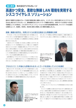 08
国内外で展開する多数のグループ企業や提携企業と連携しながら、インターネット時代の新たなコンテクストを
生み出し続けるデジタルガレージ。業務基盤を支えるネットワーク機器の老朽化、利用スタイルの変化への対応
を課題としていた同社は、シスコのワイヤレス ソリューションと次世代認証基盤を採用。ネットワークの全面的
な刷新によって、高速性、安定性、安全性に優れた無線 LAN 環境を整備しました。
高速かつ安全、柔軟な無線 LAN 環境を実現する
シスコ ワイヤレス ソリューション
導入事例 株式会社デジタルガレージ
デジタルガレージでは、2009 年の本社移転から約 5 年が経過したころ、
アクセス ポイントの不調や接続性の低下が課題となっていました。コーポ
レートストラテジー本部 情報システム戦略部長の小川知秀氏は、当時の経
緯を次のように話します。
「以前のネットワークは有線 LAN を主体とした構成だったのですが、想
定を超えたノート PC の利用増加などによって、無線 LAN への接続が不
安定になったことに加えて、再起動後に復旧しないアクセス ポイントがあ
るなど、老朽化も問題となっていました。当社には海外から打ち合わせに
訪れる方も多く、快適な無線 LAN 環境の確保は切実な問題でしたし、ノー
ト PC の利便性を高めることが業務の生産性向上にもつながると考えて、
リプレースによる全面的な刷新を決断しました」
以前の環境では、アクセス ポイントは IEEE802.11n に対応していまし
たが、IEEE802.11g で通信するモバイル ルータの電波が検知されること
が多くなり、それが原因で十分なパフォーマンスを得られなかったといい
ます。また、アプリ開発などの部門向けに検証用として臨時で設置したア
クセス ポイントを、会社として管理できないことも問題となっていました。
経緯：機器の老朽化、利用スタイルの変化を踏まえた再整備を決断
同社は 2014 年 1 月ごろに新しいネットワークの検討を始めて、2 月に
は数社のシステム インテグレータに RFI（資料依頼書）を送付しました。当
時、法人向けに IEEE802.11ac 対応ソリューションを提供していたベン
ダーは限られていましたが、シスコを選んだ理由を、コーポレートストラテ
ジー本部 情報システム戦略部の鵜飼祐太氏は、次のように話します。
「4 本のアンテナを備えたシスコのアクセス ポイントでは、4 x 4 の通
信が可能だという点を評価しました。認証基盤については、当社はビジネ
スの変化のスピードが速いのですが、その変化に対応しやすいものという
観点も加えて選定しました。有線 LAN、無線 LAN、接続するデバイスを問
わずに IEEE802.1X で認証してダイナミック VLAN と組み合わせること
で、個々のユーザがオフィス内のどこにいても同じネットワーク ポリシー
で安全にネットワークを使えるようにしたい、また、運用管理の工数を削減
したいと考えていました」
小川氏は、ネットワークというインフラの性格を踏まえて次のように補
足します。
「ネットワークは頻繁に入れ替えるものではないので、技術的な新しさだ
けでなく、将来的に標準となる可能性のあるものを選びたいという思いが
ありました。5 年後に導入時のことを振り返って、良いものを選んでいた、
先見性を持って取り組んでいたと気づいてもらえるようなネットワークを
目指しました。認証については、継続的な運用が可能なことを前提に、社内
のリソースへ適切なデバイスだけが接続できるようにすることを重視しま
した」
プロセス（1）：5 年後にも評価されるネットワークを目指してシスコを選択
「有線 LAN と遜色のない無線 LAN
環境になっていくことを楽しみにしてい
ます」
株式会社デジタルガレージ
コーポレートストラテジー本部
情報システム戦略部長
小川 知秀 氏
「シスコのアクセス ポイントはアンテナが
4 本あり、4 x 4 の通信が可能な点を
評価しました」
株式会社デジタルガレージ
コーポレートストラテジー本部
情報システム戦略部
鵜飼 祐太 氏
 