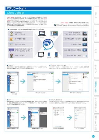 アプリケーション
Cisco Jabber
Cisco Jabber を利用すれば、いつでも、どこでも、どんなデバイスを使っていてもコラ
ボレーションができるようになるため、チームの生産性が飛躍的に向上します。Cisco
Jabber には、プレゼンス、インスタント メッセージング（IM）、音声、ビジュアル ボイス
メール、ビデオ、デスクトップ共有、Web 会議など、ユニファイド コミュニケーション（UC）
機能がすべて含まれています。そのときの最適な方法でコラボレーションを即座に開始で
きるだけでなく、適切な担当者を見つけて、その担当者が対応可能かどうか、また、どのよ
うに対応可能かどうかを確認できます。
■ プレゼンス
相手の在席状況（連絡可能/退席中/通話中/会議中など）をリアルタイムに把握できます。
それに応じて最適なコミュニケーション手段を選択できます。
■ 音声
会社の電話番号で発着信、外出中の着信を携帯電話に転送、チャットからの音声通話な
ど、豊富な音声通話機能に加えて、ピックアップ（代理応答）やハント グループなど、従来
の PBX で可能な機能もサポートします。
■ インスタント メッセージング（IM）
1 対 1 のパーソナル チャットに加えてグループ チャットもサポートします。複数の仕事
仲間とスピーディかつインタラクティブなやりとりができます。
Cisco Jabber の詳細は、次の Web サイトをご覧ください。
http://www.cisco.com/jp/go/jabber
連絡先から通話相手を選択
連絡先から
チャット相手を選択
パーソナル チャットへ さらにグループ チャットへ
■ ビジュアル ボイスメール
不在時に録音された伝言メッセージ（ボイスメール）の一覧を、社内外を問わず視覚的（ビ
ジュアル）に確認できるため、重要な要件を逃さず、迅速かつ適切に対応できます。
電話番号を選択して発信 ボイスメールの受信通知 ボイスメールの再生
VPN-Less
リモートアクセス
ユーザ管理 / 認証
コール コントロール +
デスク フォンのビデオとして
ビジネス品質の HD ビデオ
デスクトップ共有
Web 会議（WebEx の開始）
ビジュアル ボイスメール
コンタクト サーチ
インスタント メッセージング
パーソナル / グループ チャット
リッチ プレゼンス
MacWindows
iPad iPhone Android
■ Cisco Jabber：マルチ デバイス対応オールインワン UC アプリケーション
83
スイッチワイヤレスルータセキュリティコラボレーションサーバ／DCスイッチ管理ツール／サービス
 