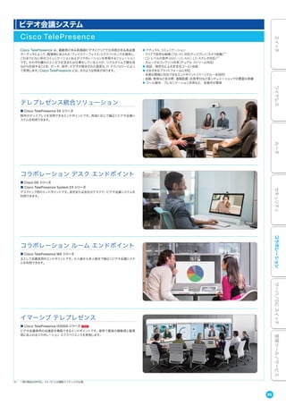 ビデオ会議システム
Cisco TelePresence
Cisco TelePresence は、躍動感がある高精細ビデオとクリアで立体感がある高品質
オーディオによって、臨場感にあふれた「フェイスツーフェイス」エクスペリエンスを提供し、
これまでにない形のコミュニケーションおよびコラボレーションを実現するソリューション
です。それぞれ離れたところで生活または仕事をしている人々が、リアルタイムで顔を見
ながら対話することを、データ、音声、ビデオが統合された高度な IP テクノロジーによっ
て実現します。Cisco TelePresence には、次のような特長があります。
● ナチュラル コミュニケーション
・クリアで自然な映像（フル HD 対応ディスプレイ/カメラ搭載）※1
・CD レベルの音声（AAC-LD、AAC-LD ステレオ対応）※1
・スムーズなコンテンツ共有（デュアル ストリーム対応）
● 認証、暗号化による安全なコール/会話
● さまざまなプラットフォームに対応
・多様な環境に対応できるエンドポイント（パーソナル∼多目的）
・金融、教育など各分野、遠隔医療、応答受付など各シチュエーションでの豊富な実績
● コール操作、プレゼンテーション共有など、各操作が簡単
コラボレーション ルーム エンドポイント
イマーシブ テレプレゼンス
テレプレゼンス統合ソリューション
■ Cisco TelePresence MX シリーズ
主として会議室用のエンドポイントです。少人数から多人数まで幅広くビデオ会議システ
ムを利用できます。
■ Cisco TelePresence IX5000 シリーズ
ビデオ会議専用の会議室を構築できるエンドポイントです。業界で最高の躍動感と臨場
感にあふれるコラボレーション エクスペリエンスを実現します。
■ Cisco TelePresence SX シリーズ
既存のディスプレイを活用できるエンドポイントです。用途に応じて幅広くビデオ会議シ
ステムを利用できます。
※1 一部の製品は非対応。フル HD には機能ライセンスが必要。
コラボレーション デスク エンドポイント
■ Cisco DX シリーズ
■ Cisco TelePresence System EX シリーズ
デスクトップ用のエンドポイントです。自宅または会社のデスクで、ビデオ会議システムを
利用できます。
85
スイッチワイヤレスルータセキュリティコラボレーションサーバ／DCスイッチ管理ツール／サービス
 