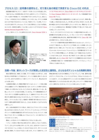 09
スイッチワイヤレスルータセキュリティコラボレーションサーバ／DCスイッチ管理ツール／サービス
認証基盤の選定では、もう 1 つ別のテーマがあったと小川氏は話します。
「当社では Mac の利用率が高いのですが、以前のネットワークではセキュ
リティも含めて特別扱いで、十分な対策ができていませんでした。会社とし
て Mac への対応をどのように標準化していくのか、Mac デバイスの制御
はどこまで対応できるのかということは、今回のリプレースに際してフォー
カスされた部分です。Windows デバイスほど便利なところまでは到達し
ないものの、現実的な運用レベルに落とし込むことができるのが Cisco
Identity Services Engine（ISE）でした」
こうして新ネットワークに採用されたのが、Cisco Aironet 3700 シ
リーズ アクセス ポイント、Cisco 5500 シリーズ ワイヤレス コントロー
ラ、Cisco Catalyst 2960-X シリーズ スイッチ、そして認証基盤である
Cisco ISE でした。
これらの機器は週末の業務時間外に入れ替えることになり、時間に関し
ては厳しい対応を迫られました。切り戻しはできない状況だったため、事
前の検証にはかなりの労力を費やしたといいます。Mac 環境では OS の
バージョンも多数あるため、事前検証での評価とやり直しをくり返しなが
ら対応していったそうです。
そして、すべてのデバイスで IEEE 802.1X 認証を実施するにあたって、
証明書の付与が必要になりました。コーポレートストラテジー本部 情報シ
ステム戦略部の栗山幸丈氏は、確認作業の段階ですでに Cisco ISE の利
点を実感できたと、次のように話します。
「デバイスへの適用作業は社員の業務の妨げにならないよう、スケジュー
ルを立てて進めました。同じデバイスで有線 LAN にも無線 LAN にも
接続するため、有線 LAN でも IEEE 802.1X 認証を有効にして EAP
（Extensible Authentication Protocol）によって証明書を紐づけていま
す。デバイス特有の問題によって、移行後に EAP で認証されないものがい
くつか出てきましたが、それらは一度、特定の VLAN に囲い込んで台数や
挙動を確認しました。Cisco ISE ではデバイスの種類を見える化できます
し、管理画面で認証フローの詳細を確認できたので、トラブルシューティン
グ時もとても助かりました」
プロセス（2）：証明書の適用など、切り替え後の検証で実感する Cisco ISE の利点
現在の運用状況は、無線 LAN 接続、デバイス認証ともに滞りなく、安定
性の向上や利用可能エリアの拡大など、メリットが着実に現れているとの
ことです。社内でも好評だという新ネットワークについて、栗山氏は次の
ように話します。
「お客様用の無線 LAN 環境を準備できていなかった 2 ∼ 3 年前に増設
された会議室エリアや、電波状態が良くなかったオフィスの隅でも安定し
て無線 LAN が使えるようになったことをはじめ、個別に話していると、皆、
新しいネットワークの良さを実感していますね。アプリ開発業務向けにア
クセス ポイントを設置する必要がなくなって、臨時のアクセス ポイントを
使わずに業務を進められるようになりました。すべて社内インフラとして
統合し、デバイスに応じて正しい接続先へ管理側で割り振れるようになっ
たので、確実な運用を実現できました。これは、安心感という点でも大きな
効果でしょう」
また、以前は検証用やゲスト用など、目的ごとにアクセス ポイントを追
加しなければいけませんでしたが、ダイナミック VLAN によってアクセス
ポイントへの通信を臨機応変に切り分けられるようになったことで、系統
別にアクセス ポイントを準備しなくてもよいという、コスト面でのメリッ
トも大きいといいます。
最後に、小川氏はシスコへの期待を交えて次のように話します。
「リプレースを終えて数か月ほど経ちますが、全体としてはとても安定し
ていて、立ち上がりも非常に早かったです。まだ、社内のすべてのデバイ
スが IEEE802.11ac に対応しているわけではないので、ポテンシャルを
最大限に発揮しているわけではないと思います。そういう意味でも、この
環境は数年後にもまだまだ陳腐化していないでしょう。今後、運用を定着
させていくプロセスでは、こういうことができる、できるようになるという
ことも含めて、シスコには製品のポテンシャルを十分に発揮させるための
情報を提供していただければと思います。新しいネットワーク環境が有線
LAN と 色のないものになっていくことを楽しみにしています」
効果∼今後：新ネットワークが実現した安定性と運用性、さらなるポテンシャルの発揮を期待
「管理画面で認証フローを確認できる
ため、トラブルシューティング時もとて
も助かりました」
株式会社デジタルガレージ
コーポレートストラテジー本部
情報システム戦略部
栗山 幸丈氏
株式会社デジタルガレージ
所 在 地 東京都渋谷区恵比寿南 3-5-7 代官山デジタルゲートビル
創 立 1995 年 8 月 17 日
資 本 金 7,418 百万円（2015 年 2 月末時点）
社 員 数 連結 545 名（2014 年 10 月末現在）
U R L http://www.garage.co.jp/
1995 年の設立以来、インキュベーション（投資、事業育成）、マーケティング、オンライン
決済の 3 事業を軸に、最先端のインターネット ビジネスを展開。近年は Betaworks や
Wikia など、有力なインターネット関連企業と連携しながら市場を牽引している。
 