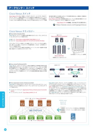■ Cisco virtual PortChannel（vPC）
Cisco vPC は、上位スイッチ/下位スイッチ間の冗長構成および帯域幅の効率的な利用
を同時に実現するテクノロジーです。従来の STP（スパニング ツリー プロトコル）と物理
的には同様のネットワーク構成でありながら、2 台の上位スイッチを論理的には 1 台のス
イッチとして、下位スイッチと仮想的な PortChannel を形成します。この STP とは異な
るアクティブ/アクティブな構成によって、STP よりも高速な障害回復と増強された帯域
幅を実現します。
■ Cisco Application Centric Infrastructure（ACI）
Cisco ACI は、その名のとおりデータセンターのインフラストラクチャをアプリケーション
中心のアーキテクチャに刷新するテクノロジーです。このテクノロジーは、次のコンポーネ
ントで実装されます。
● コントローラ ソフトウェア：Application Policy Infrastructure Controller
（APIC）
● リーフ & スパイン スイッチ：Cisco Nexus 9000 シリーズ
Cisco ACI によるデータセンター ファブリックの特長の 1 つは、リーフ & スパイン アー
キテクチャによるリニアなスケーラビリティと信頼性が高いマルチパスによって、アプリケー
ションが必要とする水平方向のトラフィックに最適化されていることです。もう 1 つは、
APIC で定義するポリシーベースのアプリケーション ネットワーク プロファイルによって、
データセンター ファブリック全体の設定および運用管理をアプリケーションの要件に合わ
せて自動化できることです。アプリケーションの実行速度の向上、迅速な導入とシンプル
な運用管理によって、大幅なサービス品質の向上と業務の効率化を実現します。
また、Cisco ACI はオープン アーキテクチャとして設計されています。幅広いベンダー
が参入するエコ システムが、現在も拡大を続けています。
親スイッチ
（Nexus 5000/6000/7000/9000）
子スイッチ
（Nexus 2000 FEX）
物理的には 24 台の子スイッチ
1 台の仮想スイッチとして一括管理
FEX
スパイン（幹）スイッチ（Nexus 9300/9500）
リーフ（葉）スイッチ（Nexus 9300） APIC
ACI ファブリック
アプリケーション
ネットワーク
プロファイル
ACI ファブリックの設定および運用管理を
アプリケーションの要件に合わせて自動化
vPC
（Nexus 3000/5000/6000/7000/9000）
アクティブ アクティブ
従来の STP
アクティブ スタンバイ
データセンター スイッチ
Cisco Nexus スイッチ
Cisco Nexus スイッチは、市場をリードするデータセンター スイッチです。今日のデー
タセンターでは、サーバ環境の仮想化やシステムの集約および規模の拡大によって、ネット
ワークトラフィックが急激に増加し、ハード/ソフト両面でインフラストラクチャが複雑化し
ています。このような傾向はますます激しくなることが予想されるため、ネットワーク管理
者の負荷と運用コストを抑制しながらユーザの利便性を損なわない、継続的かつ戦略的な
データセンターの効率化が必要です。
Cisco Nexus スイッチは、業界最高水準のパフォーマンスと最先端の豊富なテクノロ
ジーによって、次世代のデータセンター構築をサポートします。
Cisco Nexus テクノロジー
■ Cisco Fabric Extender（FEX）
Cisco FEX は、ネットワークの運用を大幅に簡素化するテクノロジーです。このテクノロ
ジーは、次のコンポーネントで実装されます。
● 親スイッチ：Cisco Nexus 5000/6000/7000/9000 シリーズ
● 子スイッチ：Cisco Nexus 2000 シリーズ ファブリック エクステンダ（FEX）
子スイッチは、アップリンクで親スイッチに接続してリモート ライン カードのように動作し
ます。親スイッチには最大 24 台の子スイッチを接続可能で、これらを 1 台の仮想スイッ
チとして一括管理できます。
1 RU スイッチのラックごとに増設できる拡張性とシャーシ スイッチの一括管理できる運
用性、両者のメリットを併せもったテクノロジーです。
Cisco Nexus スイッチの詳細は、次の Web サイトをご覧ください。
http://www.cisco.com/jp/go/nexus
92
サーバ／DCスイッチ
 