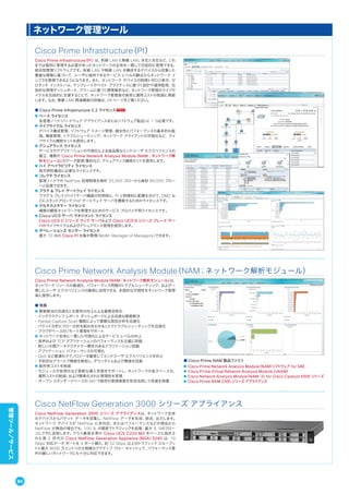 Cisco Prime Infrastructure（PI）
Cisco Prime Infrastructure（PI）は、有線 LAN と無線 LAN、本社と支社など、これ
までは個別に管理する必要があったネットワークの全体を一貫して包括的に管理できる、
統合型管理ソフトウェアです。有線 LAN や無線 LAN を構成するデバイスから収集した
豊富な情報に基づいて、ユーザに提供できるサービス レベルの観点からネットワーク イ
ンフラを管理できるようになります。また、ネットワーク デバイスの物理トポロジ表示、ゼ
ロタッチ インストール、テンプレートやベスト プラクティスに基づく設計や運用監視、包
括的な管理ダッシュボード、アラームに基づく障害解析など、ネットワーク管理のライフサ
イクルを包括的に支援することで、ネットワーク管理者の負荷と運用コストの削減に貢献
します。なお、無線 LAN 関連機能の詳細は、39 ページをご覧ください。
■ Cisco Prime Infrastructure 2.2 ライセンス
● ベース ライセンス
各管理ノード（ハードウェア アプライアンスまたはソフトウェア製品）に 1 つ必要です。
● ライフサイクル ライセンス
デバイス構成管理、ソフトウェア イメージ管理、健全性とパフォーマンスの基本的な監
視、障害管理、トラブルシューティング、ネットワーク クライアントの可視化など、ライ
フサイクル機能セットを提供します。
● アシュアランス ライセンス
サービスやアプリケーションの可視化による高品質なエンドユーザ エクスペリエンスの
確立、複数の Cisco Prime Network Analysis Module（NAM；ネットワーク解
析モジュール）のデータ管理/集約など、アシュアランス機能セットを提供します。
● ハイ アベイラビリティ ライセンス
高可用性構成に必要なライセンスです。
● コレクタ ライセンス
管理ノードでの NetFlow 処理制限を毎秒 20,000 フローから毎秒 80,000 フロー
へと拡張できます。
● プラグ & プレイ ゲートウェイ ライセンス
プラグ & プレイ（PnP）サーバ機能の利用時に、PI と物理的に配置を分けて、DMZ な
どにスタンドアロンで PnP ゲートウェイ サーバを構築するためのライセンスです。
● マルチカスタマー ライセンス
複数の顧客ネットワークを管理するためのサービス プロパイダ用ライセンスです。
● Cisco UCS サーバ マネジメント ライセンス
Cisco UCS C シリーズ ラック サーバおよび Cisco UCS B シリーズ ブレード サー
バのライフサイクルおよびアシュアランス管理を提供します。
● オペレーションズ センター ライセンス
最大 10 台の Cisco PI を集中管理（MoM；Manager of Managers）できます。
Cisco Prime Network Analysis Module（NAM；ネットワーク解析モジュール）
Cisco Prime Network Analysis Module（NAM；ネットワーク解析モジュール）は、
ネットワーク リソースの最適化、パフォーマンス問題のトラブルシューティング、および一
貫したユーザ エクスペリエンスの確保に活用できる、多面的な可視性をネットワーク管理
者に提供します。
■ 特長
● 障害解決の迅速化と生産性の向上による業務効率化
・インタラクティブ レポート ダッシュボードによる迅速な障害解決
・Packet Capture Scan 機能によって複雑な原因分析を迅速化
・パケット分析とフロー分析を組み合わせることでトラブルシューティングを迅速化
・ブラウザベースのリモート管理をサポート
● ネットワーク全体に一貫した可視化によるサービス レベルの向上
・音声および TCP アプリケーションのパフォーマンスを正確に評価
・新しい分類アーキテクチャで一貫性のあるアプリケーション認識
・アプリケーション パフォーマンスの可視化
・QoS など最適化テクノロジーを駆使してエンドユーザ エクスペリエンスを向上
・予防的なアラートで障害を検知し、ダウンタイムおよび障害を回避
● 総所有コストを削減
・モジュールや仮想化など柔軟な導入形態をサポートし、ネットワークの省スペース化、
運用コストの削減、および簡素化された管理性を実現
・オープン スタンダードベースの API で既存の管理資産を有効活用して投資を保護
■ Cisco Prime NAM 製品ファミリ
● Cisco Prime Network Analysis Module（NAM）ソフトウェア for SRE
● Cisco Prime Virtual Network Analysis Module（vNAM）
● Cisco Network Analysis Module（NAM-3）for Cisco Catalyst 6500 シリーズ
● Cisco Prime NAM 2300 シリーズ アプライアンス
Cisco NetFlow Generation 3000 シリーズ アプライアンス
Cisco NetFlow Generation 3000 シリーズ アプライアンスは、ネットワーク全体
のデバイスからパケット データを収集し、NetFlow データを生成、統合、出力します。
ネットワーク デバイスが NetFlow に非対応、またはパフォーマンスなどの理由から
NetFlow が無効の場合でも、100 % の精度でトラフィックを処理、最大 6 つのフロー
コレクタに送信します。クラス最高水準の Cisco UCS C220 M3 をベースに設計さ
れた第 2 世代の Cisco NetFlow Generation Appliance（NGA）3240 は、10
Gbps 対応データ ポートを 4 ポート備え、約 32 Gbps 以上のトラフィック スループッ
トと最大 8000 万エントリの大規模なアクティブ フロー キャッシュで、パフォーマンス要
件の厳しいネットワークにも十分に対応できます。
ネットワーク管理ツール
94
管理ツール／サービス
 