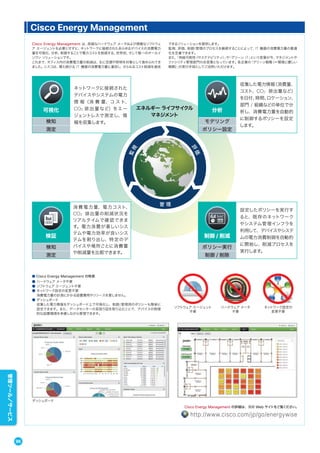 Cisco Energy Management は、高価なハードウェア メータおよび煩雑なソフトウェ
ア エージェントを必要とせずに、ネットワークに接続されたあらゆるデバイスの消費電力
量を可視化、分析、制御することで電力コストを削減する、世界初、そして唯一のオールイ
ンワン ソリューションです。
これまで、オフィス内の消費電力量の削減は、主に空調や照明を対象として進められてき
ました。シスコは、増え続ける IT 機器の消費電力量に着目し、さらなるコスト削減を達成
できるソリューションを提供します。
監視、評価、制御/管理のプロセスを継続することによって、IT 機器の消費電力量の最適
化を定着できます。
また、「持続可能性（サステナビリティ）」や「グリーン IT」という言葉が今、マネジメントや
ファシリティ管理部門の合言葉となっています。各企業の「グリーン戦略（＝環境に優しい
戦略）」の実行手段としてご活用いただけます。
Cisco Energy Management
管 理
評
価
監視
エネルギー ライフサイクル
マネジメント
可視化
検知
測定
ネットワークに接続された
デバイスやシステムの電力
情 報（消 費 量、コ ス ト、
CO2 排出量など）をエー
ジェントレスで測定し、情
報を収集します。
分析
モデリング
ポリシー設定
収集した電力情報（消費量、
コスト、CO2 排出量など）
を日付、時間、ロケーション、
部門 / 組織などの単位で分
析し、消費電力量を自動的
に制御するポリシーを設定
します。
ポリシー実行
制御 / 削除
制御 / 削減
設定したポリシーを実行す
ると、既存のネットワーク
やシステム管理インフラを
利用して、デバイスやシステ
ムの電力消費制御を自動的
に開始し、削減プロセスを
実行します。
検知
測定
検証
消費電力量、電力コスト、
CO2 排出量の削減状況を
リアルタイムで確認できま
す。電力消費が著しいシス
テムや電力効率が良いシス
テムを割り出し、特定のデ
バイスや場所ごとに消費量
や削減量を比較できます。
■ Cisco Energy Management の特長
● ハードウェア メータ不要
● ソフトウェア エージェント不要
● ネットワーク設定の変更不要
消費電力量の計測にかかる設置費用やリソースを要しません。
● ダッシュボード
収集した電力情報をダッシュボード上で可視化し、制御/管理用のポリシーも簡単に
設定できます。また、データセンターの見取り図を取り込むことで、デバイスの物理
的な設置環境を考慮しながら管理できます。
ハードウェア メータ
不要
ネットワーク設定の
変更不要
ソフトウェア エージェント
不要
ダッシュボード
Cisco Energy Management の詳細は、次の Web サイトをご覧ください。
http://www.cisco.com/jp/go/energywise
96
管理ツール／サービス
 