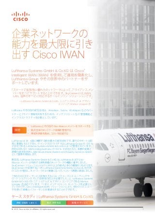 © 2015 Cisco and/or its affiliates. All rights reserved. 1
企業ネットワークの
能力を最大限に引き
出す Cisco IWAN
Lufthansa は 81 ヵ国に展開する欧州最大の航空会社です。運行のサポートは非
常に重要なタスクであり、IT インフラストラクチャは Lufthansa Group の 100 %
子会社である Lufthansa Systems GmbH & Co.KG によって管理されています。
同社はまもなく IBM Holding Germany の 100 % 子会社となり、多額の投資と
規模の経済を活用し IBM Deutschland Aviation and Industry Services GmbH
として業務を開始します。
数年前、Lufthansa Systems GmbH & Co.KG は、Lufthansa および Star
Alliance メンバーが利用する世界規模のネットワークの構築に着手しました。
SkyConnect ソリューションにより、1,800 以上の拠点と多くの顧客がつながります。
SkyConnect が拡張するにつれ Lufthansa Systems GmbH & Co.KG は、社内外
のコストが増加し、ネットワークがより複雑になっていくという課題に直面しました。
「当社のカスタマー サービスを強化するには、パフォーマンス ルーティングや
ロード シェアリング、そして効率性の向上が必要でした」と、Lufthansa Systems
GmbH & Co.KG のシニア システムズ & デザイン エンジニアである Markus
Voegele 氏は述べています。「つまり、インテリジェント ネットワークを必要とし
ていたのです。Cisco Intelligent WAN ソリューションにより、自社のシスコ ルー
タを使って規模とパフォーマンスを最適化することができます」。
Lufthansa Systems GmbH & Co.KG は Cisco®
Intelligent WAN（IWAN）を使用して運用を簡素化し、
Lufthansa Group やその世界中のパートナーをサ
ポートしています。
「スマートで拡張性に優れたネットワークによって、アライアンス メン
バーをすべてサポートすることができます。SkyConnect は、WAN、
LAN、音声のすべてに対応するオールインワン ソリューションです」
- Lufthansa Systems GmbH & Co.KG、シニア システムズ ＆ デザイン
エンジニア、Markus Voegele 氏
Lufthansa やその他の航空会社は、Amadeus、Sabre、Worldspan などのパー
トナーとフライト情報を共有するための、インテリジェントな IT 管理機能と
インフラストラクチャを必要としています。
ケース スタディ| Lufthansa Systems GmbH & Co.KG
規模：従業員 1,400 人 拠点：世界各国 業種：IT サービス
• Lufthansa とその他の Star Alliance メンバーをサポートする
• 拠点全体のネットワーク設備を管理する
• 帯域利用率を高め、コストを削減する
課題
 